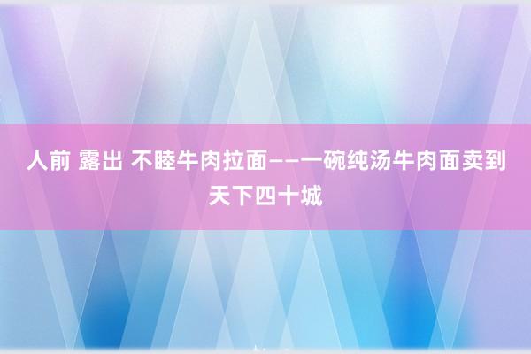 人前 露出 不睦牛肉拉面——一碗纯汤牛肉面卖到天下四十城