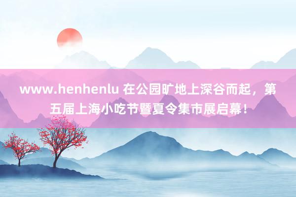 www.henhenlu 在公园旷地上深谷而起，第五届上海小吃节暨夏令集市展启幕！