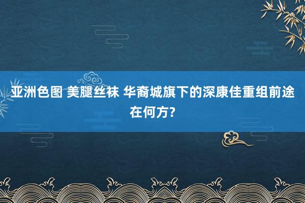 亚洲色图 美腿丝袜 华裔城旗下的深康佳重组前途在何方?