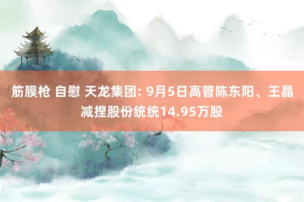 筋膜枪 自慰 天龙集团: 9月5日高管陈东阳、王晶减捏股份统统14.95万股