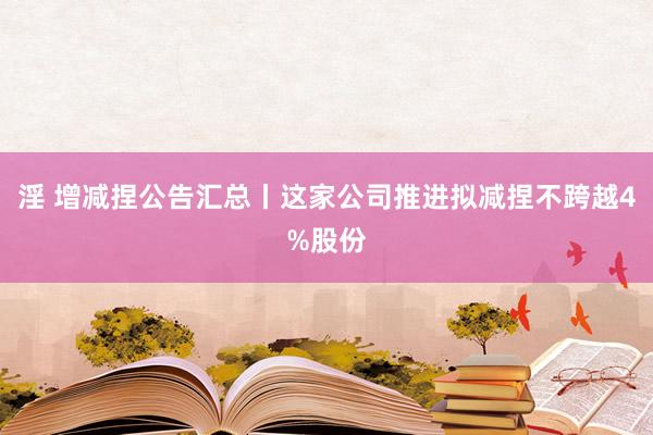 淫 增减捏公告汇总丨这家公司推进拟减捏不跨越4%股份