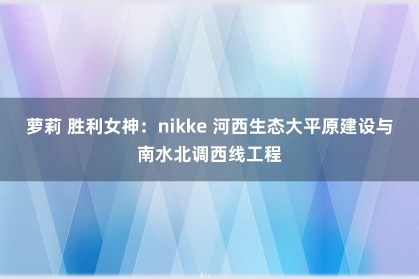 萝莉 胜利女神：nikke 河西生态大平原建设与南水北调西线工程