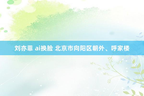 刘亦菲 ai换脸 北京市向阳区朝外、呼家楼