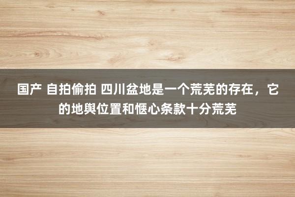 国产 自拍偷拍 四川盆地是一个荒芜的存在，它的地舆位置和惬心条款十分荒芜