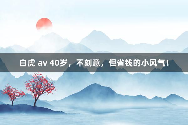 白虎 av 40岁，不刻意，但省钱的小风气！