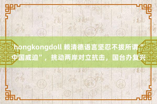 hongkongdoll 赖清德语言坚忍不拔所谓“中国威迫”，挑动两岸对立抗击，国台办复兴