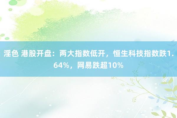 淫色 港股开盘：两大指数低开，恒生科技指数跌1.64%，网易跌超10%