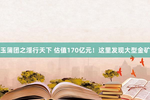 玉蒲团之淫行天下 估值170亿元！这里发现大型金矿