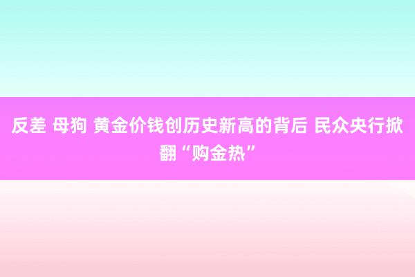 反差 母狗 黄金价钱创历史新高的背后 民众央行掀翻“购金热”