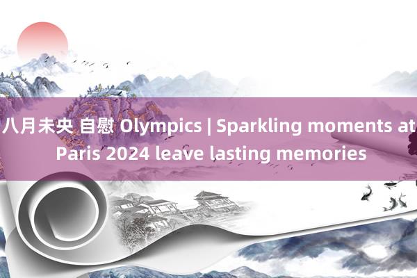 八月未央 自慰 Olympics | Sparkling moments at Paris 2024 leave lasting memories