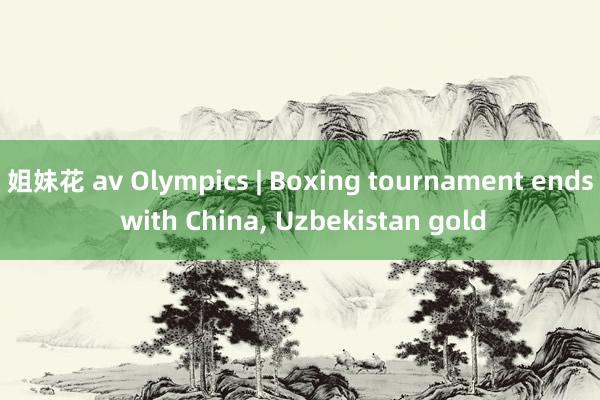 姐妹花 av Olympics | Boxing tournament ends with China， Uzbekistan gold