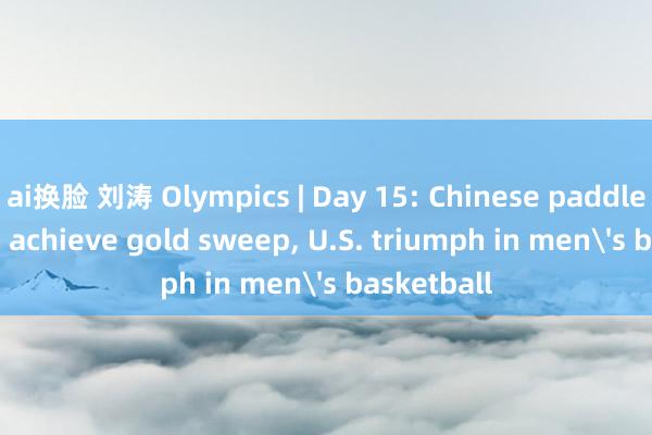 ai换脸 刘涛 Olympics | Day 15: Chinese paddlers， divers achieve gold sweep， U.S. triumph in men's basketball