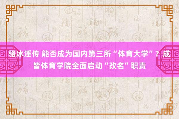 骆冰淫传 能否成为国内第三所“体育大学”？成皆体育学院全面启动“改名”职责