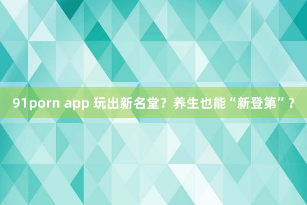 91porn app 玩出新名堂？养生也能“新登第”？