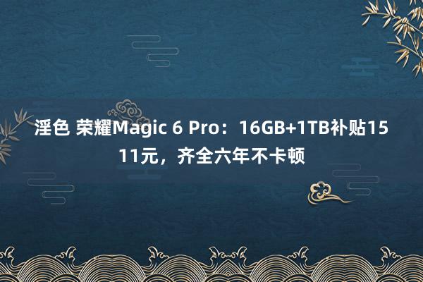 淫色 荣耀Magic 6 Pro：16GB+1TB补贴1511元，齐全六年不卡顿