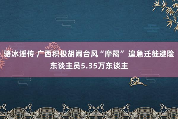 骆冰淫传 广西积极胡闹台风“摩羯” 遑急迁徙避险东谈主员5.35万东谈主