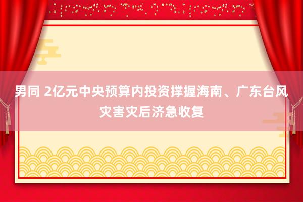 男同 2亿元中央预算内投资撑握海南、广东台风灾害灾后济急收复