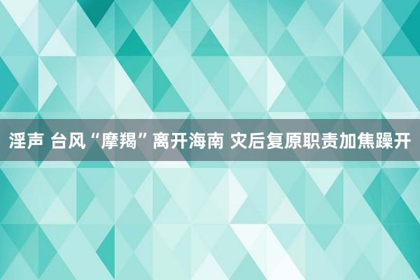 淫声 台风“摩羯”离开海南 灾后复原职责加焦躁开