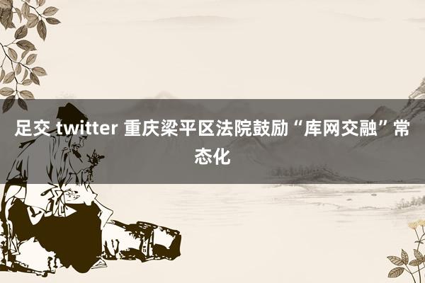 足交 twitter 重庆梁平区法院鼓励“库网交融”常态化