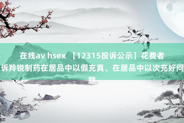 在线av hsex 【12315投诉公示】花费者投诉羚锐制药在居品中以假充真、在居品中以次充好问题