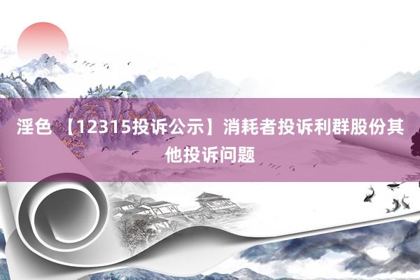 淫色 【12315投诉公示】消耗者投诉利群股份其他投诉问题