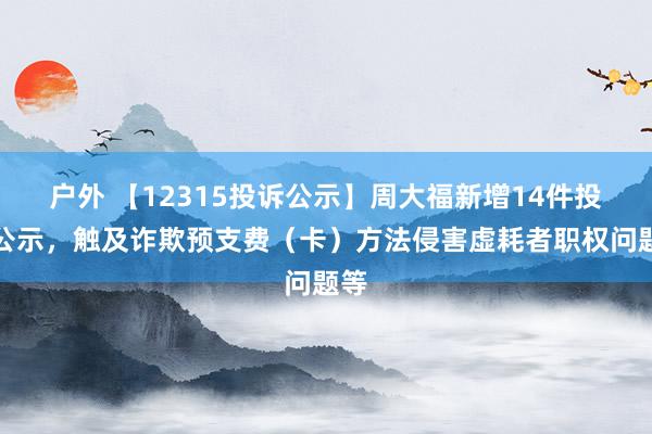 户外 【12315投诉公示】周大福新增14件投诉公示，触及诈欺预支费（卡）方法侵害虚耗者职权问题等