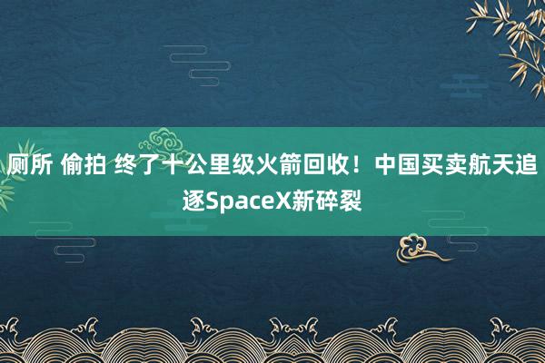 厕所 偷拍 终了十公里级火箭回收！中国买卖航天追逐SpaceX新碎裂