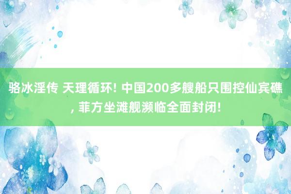 骆冰淫传 天理循环! 中国200多艘船只围控仙宾礁， 菲方坐滩舰濒临全面封闭!