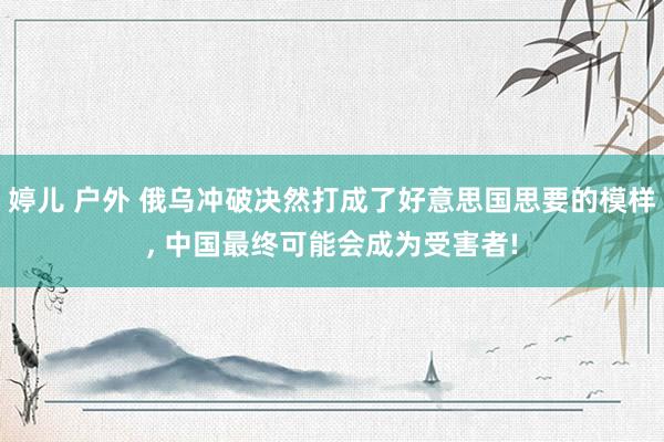 婷儿 户外 俄乌冲破决然打成了好意思国思要的模样， 中国最终可能会成为受害者!