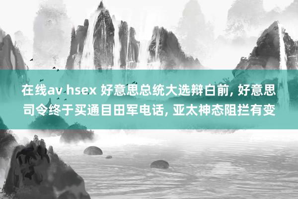 在线av hsex 好意思总统大选辩白前， 好意思司令终于买通目田军电话， 亚太神态阻拦有变