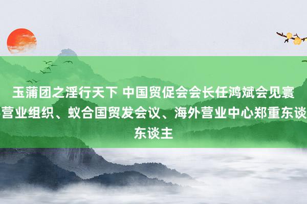 玉蒲团之淫行天下 中国贸促会会长任鸿斌会见寰宇营业组织、蚁合国贸发会议、海外营业中心郑重东谈主