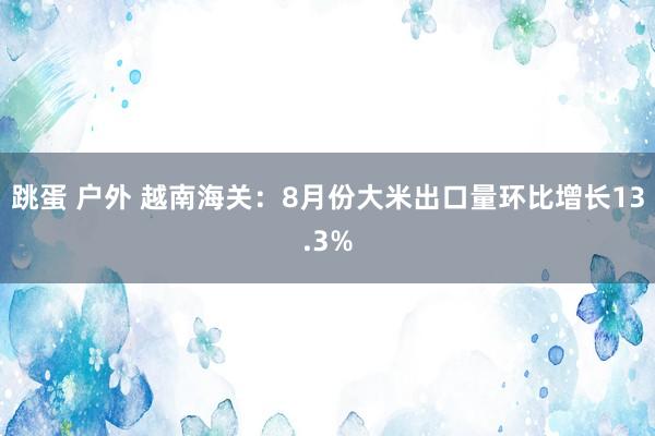 跳蛋 户外 越南海关：8月份大米出口量环比增长13.3%