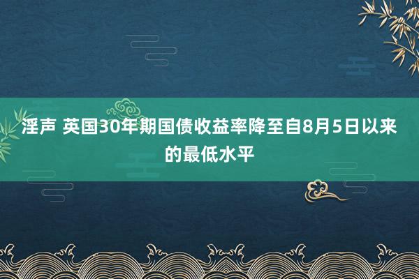 淫声 英国30年期国债收益率降至自8月5日以来的最低水平