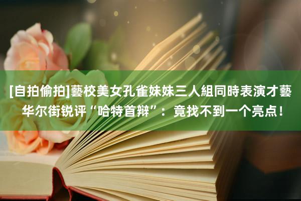 [自拍偷拍]藝校美女孔雀妹妹三人組同時表演才藝 华尔街锐评“哈特首辩”：竟找不到一个亮点！