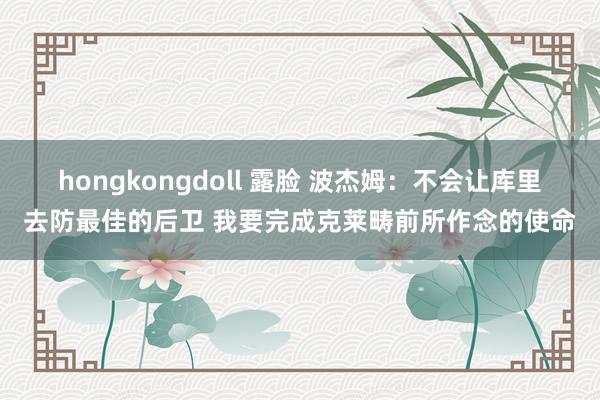 hongkongdoll 露脸 波杰姆：不会让库里去防最佳的后卫 我要完成克莱畴前所作念的使命