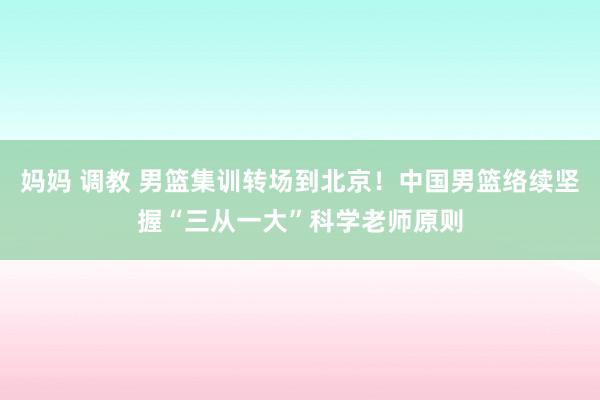 妈妈 调教 男篮集训转场到北京！中国男篮络续坚握“三从一大”科学老师原则