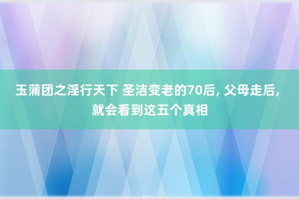 玉蒲团之淫行天下 圣洁变老的70后， 父母走后， 就会看到这五个真相