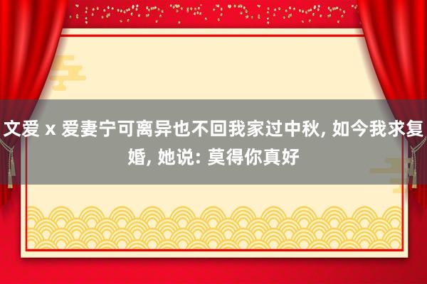 文爱 x 爱妻宁可离异也不回我家过中秋， 如今我求复婚， 她说: 莫得你真好