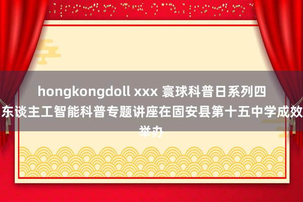 hongkongdoll xxx 寰球科普日系列四肢：东谈主工智能科普专题讲座在固安县第十五中学成效举办