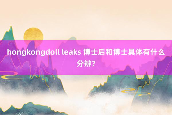 hongkongdoll leaks 博士后和博士具体有什么分辨？