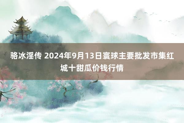 骆冰淫传 2024年9月13日寰球主要批发市集红城十甜瓜价钱行情