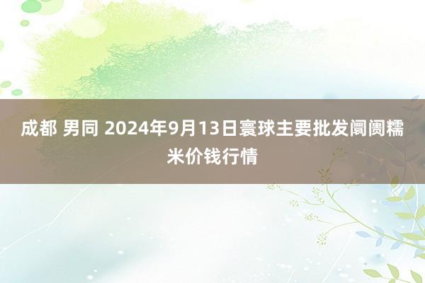 成都 男同 2024年9月13日寰球主要批发阛阓糯米价钱行情