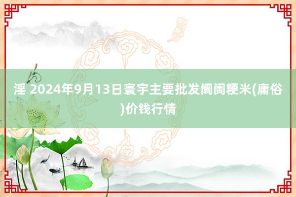 淫 2024年9月13日寰宇主要批发阛阓粳米(庸俗)价钱行情