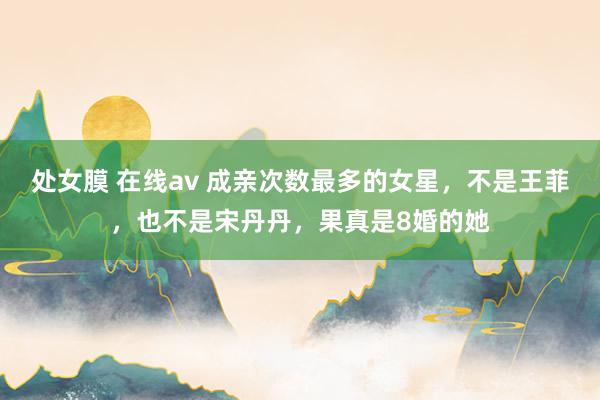 处女膜 在线av 成亲次数最多的女星，不是王菲，也不是宋丹丹，果真是8婚的她