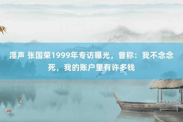 淫声 张国荣1999年专访曝光，曾称：我不念念死，我的账户里有许多钱