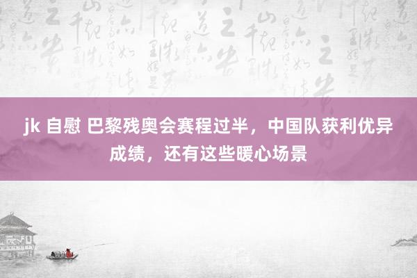 jk 自慰 巴黎残奥会赛程过半，中国队获利优异成绩，还有这些暖心场景