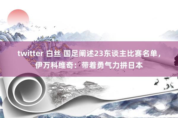 twitter 白丝 国足阐述23东谈主比赛名单，伊万科维奇：带着勇气力拼日本