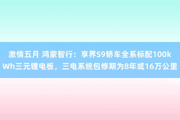 激情五月 鸿蒙智行：享界S9轿车全系标配100kWh三元锂电板，三电系统包修期为8年或16万公里