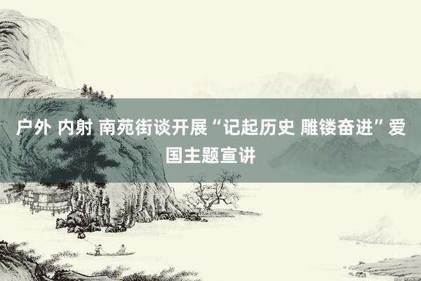 户外 内射 南苑街谈开展“记起历史 雕镂奋进”爱国主题宣讲