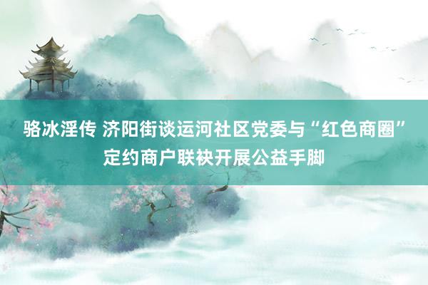 骆冰淫传 济阳街谈运河社区党委与“红色商圈”定约商户联袂开展公益手脚